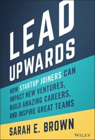 Lead Upwards How Startup Joiners Can Impact New Ventures, Build Amazing Careers, and Inspire Great Teams