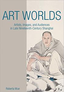 Art Worlds: Artists, Images, and Audiences in Late Nineteenth Century Shanghai