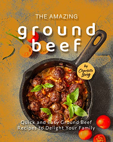 The Amazing Ground Beef Cookbook: Quick and Easy Ground Beef Recipes to Delight Your Family