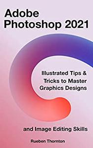 Adobe Photoshop 2021 Illustrated Tips & Tricks to Master Graphics Designs and Image Editing Skills