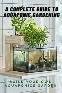 A Complete Guide to Aquaponic Gardening Build Your Own Aquaponics Garden