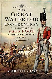 The Great Waterloo Controversy The Story of the 52nd Foot at History's Greatest Battle
