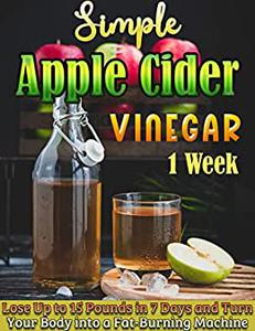 Simple Apple Cider Vinegar 1 Week Lose Up to 15 Pounds in 7 Days and Turn Your Body into a Fat-Burning Machine