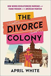 The Divorce Colony How Women Revolutionized Marriage and Found Freedom on the American Frontier