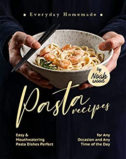Everyday Homemade Pasta Recipes: Easy & Mouthwatering Pasta Dishes Perfect for Any Occasion and Any Time of the Day