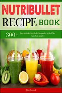 Nutribullet Recipe Book 300+ Easy-to-Make NutriBullet Recipes For A Healthier Life Made Simple