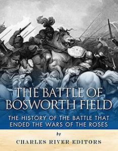 The Battle of Bosworth Field The History of the Battle that Ended the Wars of the Roses