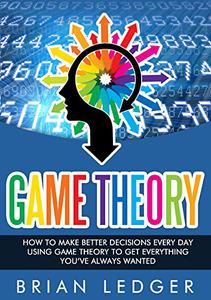 Game Theory How to Make Better Decisions Every Day Using Game Theory to Get Everything You Always Wanted