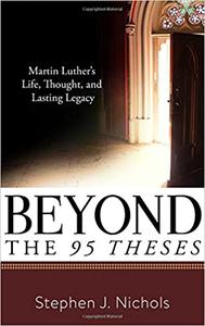 Beyond the Ninety-Five Theses Martin Luther's Life, Thought, and Lasting Legacy