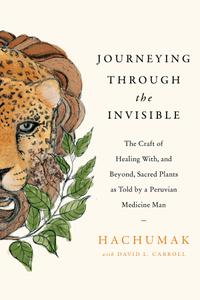 Journeying Through the Invisible The Craft of Healing With, and Beyond, Sacred Plants, as Told by a Peruvian Medicine Man