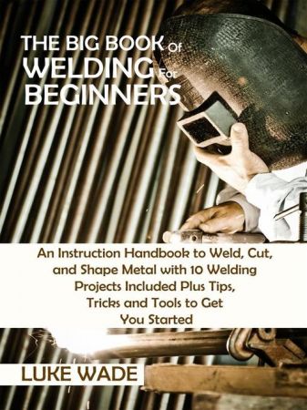 The Big Book of Welding for Beginners: An Instruction Handbook to Weld, Cut, and Shape Metal with 10 Welding Projects