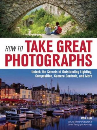 How to Take Great Photographs : Unlock the Secrets of Outstanding Lighting, Composition, Camera Controls, and More (true PDF)