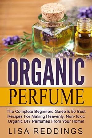 Organic Perfume: The Complete Beginners Guide & 50 Best Recipes For Making Heavenly...