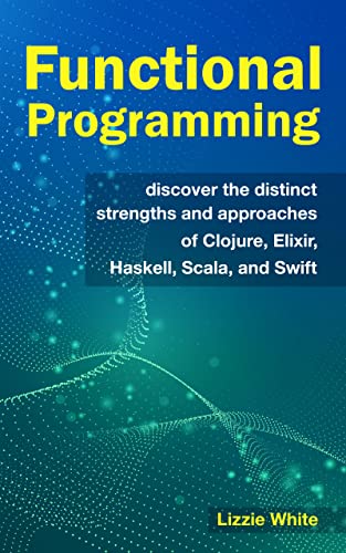 Functional Programming: Discover The Distinct Strengths And Approaches Of Clojure, Elixir, Haskell, Scala, And Swift