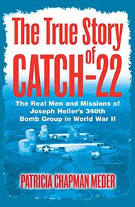 The True Story of Catch 22 The Real Men and Missions of Joseph Heller's 340th Bomb Group in World War II 