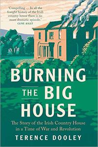Burning the Big House The Story of the Irish Country House in a Time of War and Revolution