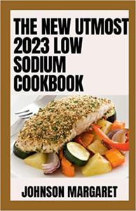 The New Utmost 2023 Low Sodium Cookbook 100+ Low-Salt Recipes that Save You Time, Keep You on Track, and Taste Delicious