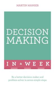 Decision Making In A Week Be A Better Decision Maker And Problem Solver In Seven Simple Steps