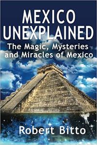 Mexico Unexplained The Magic, Mysteries and Miracles of Mexico