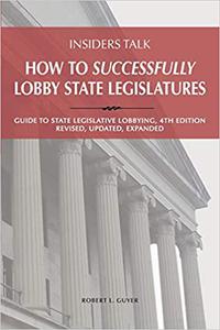 Insiders Talk How to Successfully Lobby State Legislatures Guide to State Legislative Lobbying, 4th Edition - Revised, Ed 4