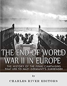 The End of World War II in Europe The History of the Final Campaigns that Led to Nazi Germany's Surrender