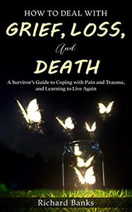 How to Deal with Grief, Loss, and Death A Survivor's Guide to Coping with Pain and Trauma, and Learning to Live Again