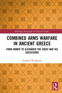 Combined Arms Warfare in Ancient Greece  From Homer to Alexander the Great and his Successors