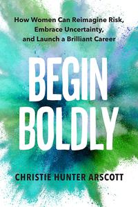 Begin Boldly How Women Can Reimagine Risk, Embrace Uncertainty, and Launch a Brilliant Career