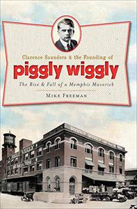 Clarence Saunders and the Founding of Piggly Wiggly The Rise & Fall of a Memphis Maverick