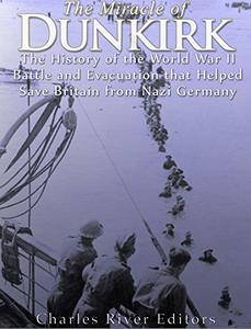 The Miracle of Dunkirk The History of the World War II Battle and Evacuation that Helped Save Britain from Nazi Germany
