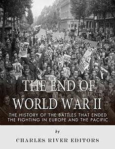 The End of World War II The History of the Battles that Ended the Fighting in Europe and the Pacific