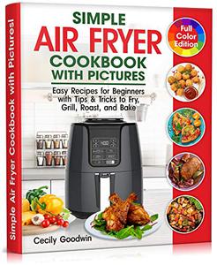Simple Air Fryer Cookbook with Pictures Easy Recipes for Beginners with Tips & Tricks to Fry, Grill, Roast, and Bake