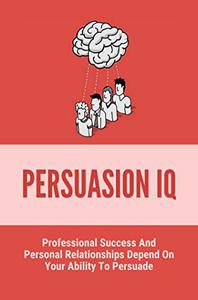 Persuasion IQ Professional Success And Personal Relationships Depend On Your Ability To Persuade