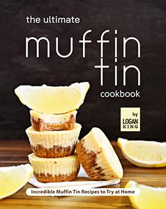 The Ultimate Muffin Tin Cookbook Incredible Muffin Tin Recipes to Try at Home