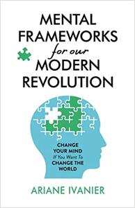 Mental Frameworks for Our Modern Revolution Change Your Mind If You Want to Change the World