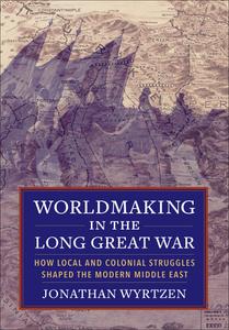 Worldmaking in the Long Great War How Local and Colonial Struggles Shaped the Modern Middle East