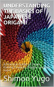 UNDERSTANDING THE BASICS OF JAPANESE ORIGAMI A Practical Guide on Paper Folding Projects, Designs and lots more