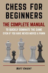 CHESS FOR BEGINNERS The COMPLETE MANUAL to Quickly DOMINATE the GAME, Even if You Have Never Moved a Pawn