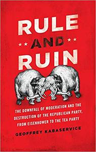 Rule and Ruin The Downfall of Moderation and the Destruction of the Republican Party, From Eisenhower to the Tea Party