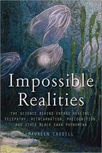 Impossible Realities The Science Behind Energy Healing, Telepathy, Reincarnation, Precognition, and Other Black Swan Ph