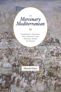 The Mercenary Mediterranean Sovereignty, Religion, and Violence in the Medieval Crown of Aragon
