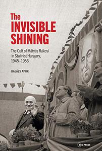 The Invisible Shining The Cult of Mátyás Rákosi in Stalinist Hungary, 1945-1956