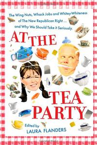 At the Tea Party The Wing Nuts, Whack Jobs and Whitey-Whiteness of The New Republican Right...and Why We Should Take it Seriou