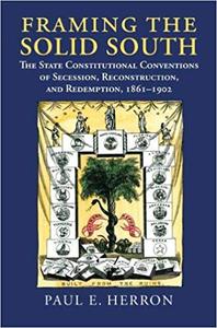 Framing the Solid South The State Constitutional Conventions of Secession, Reconstruction, and Redemption, 1860-1902