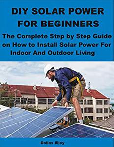 DIY SOLAR POWER FOR BEGINNERS The Complete Step by Step Guide on How to Install Solar Power For Indoor And Outdoor Living