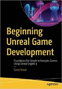 Beginning Unreal Game Development Foundation for Simple to Complex Games Using Unreal Engine 4