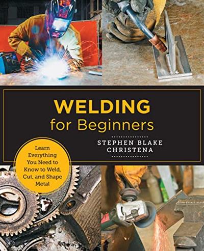 Welding for Beginners Learn Everything You Need to Know to Weld, Cut, and Shape Metal