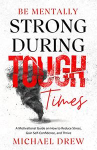 Be Mentally Strong During Tough Times A Motivational Guide on How to Reduce Stress, Gain Self-Confidence and Thrive