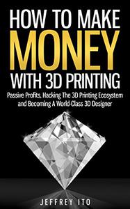 How To Make Money With 3D Printing Passive Profits, Hacking The 3D Printing Ecosystem And Becoming A World-Class 3D Designer