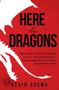 Here Be Dragons Why Marketing Failed and the Map to Consumer-Centric, Loyal Engagement in Today's Digital-First World